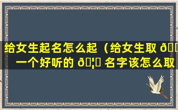 给女生起名怎么起（给女生取 🌻 一个好听的 🦁 名字该怎么取）